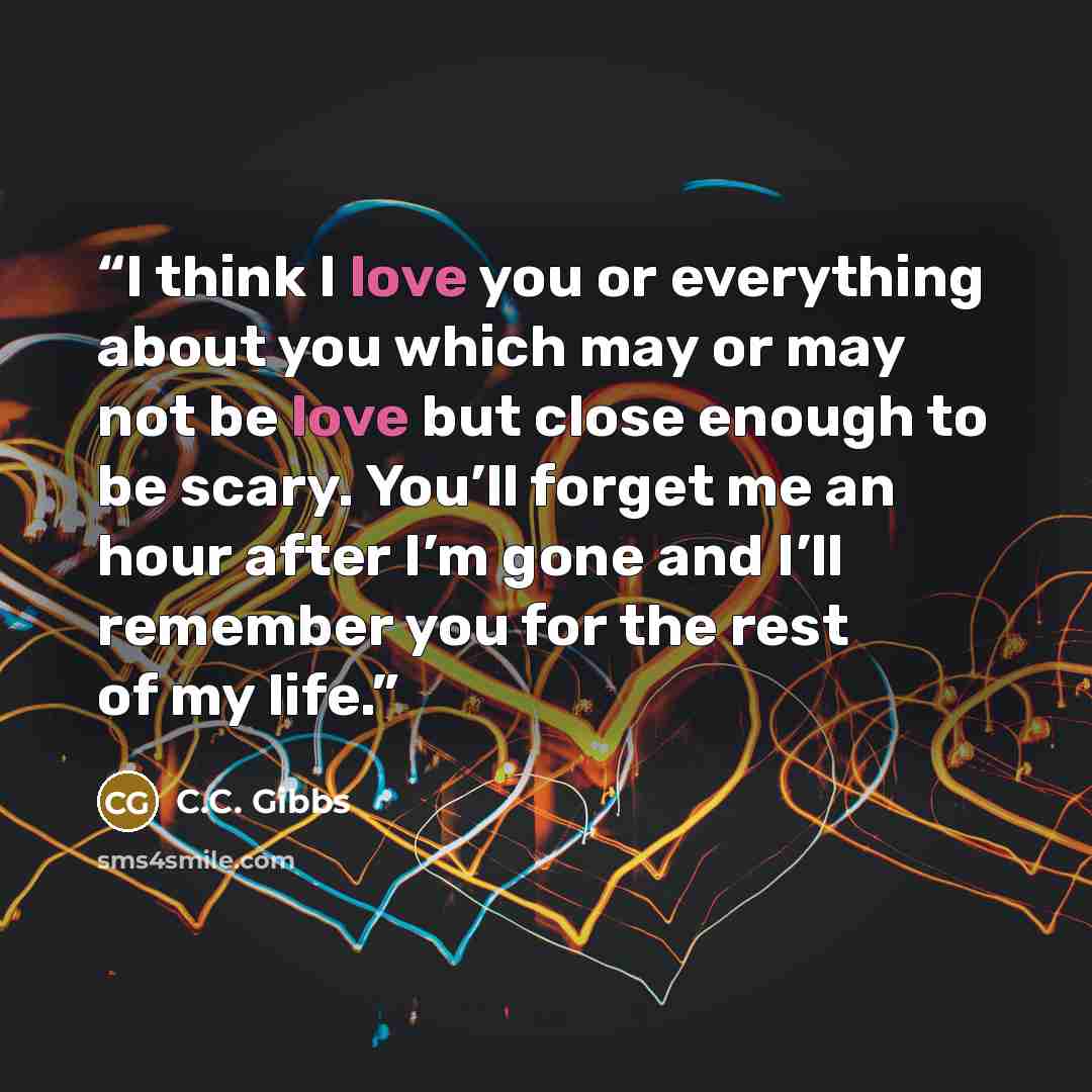 “I think I love you or everything about you which may or may not be love but close enough to be scary. You’ll forget me an hour after I’m gone and I’ll remember you for the rest of my life.” quote by C.C. Gibbs