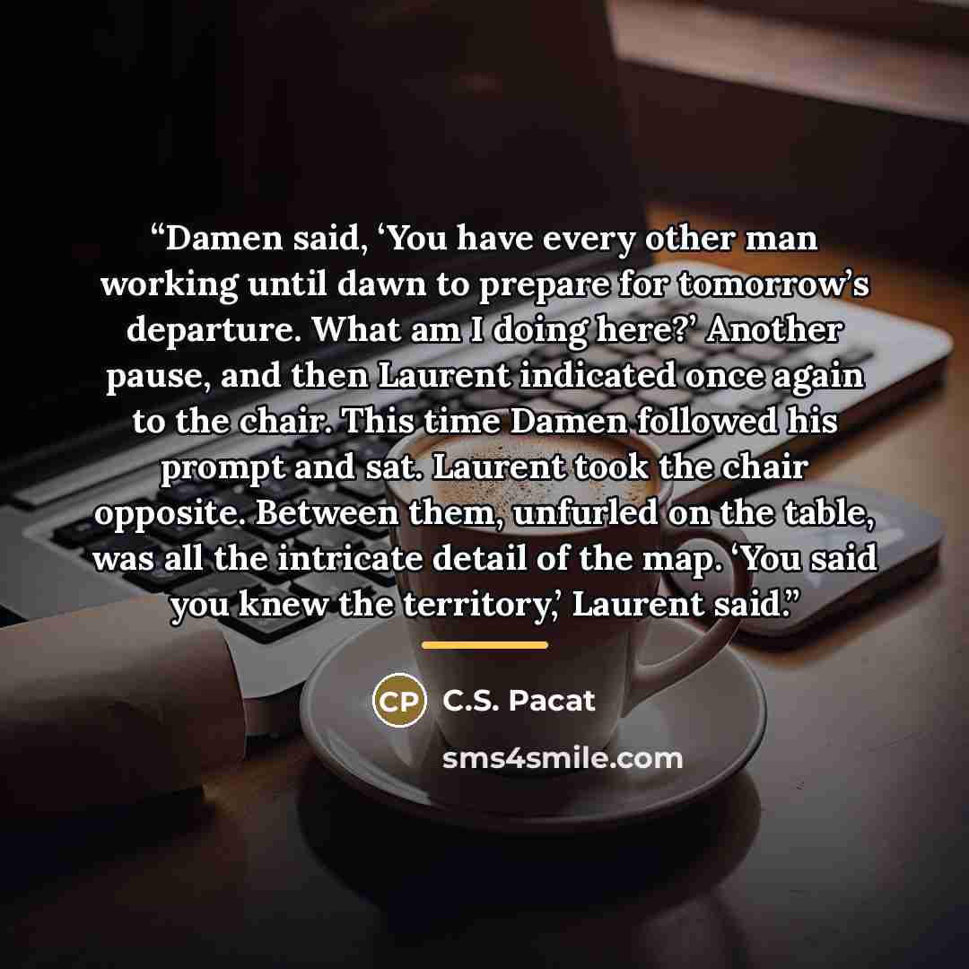 “Damen said, ‘You have every other man working until dawn to prepare for tomorrow’s departure. What am I doing here?’ Another pause, and then Laurent indicated once again to the chair. This time Damen followed his prompt and sat. Laurent took the chair opposite. Between them, unfurled on the table…” quote by C.S. Pacat