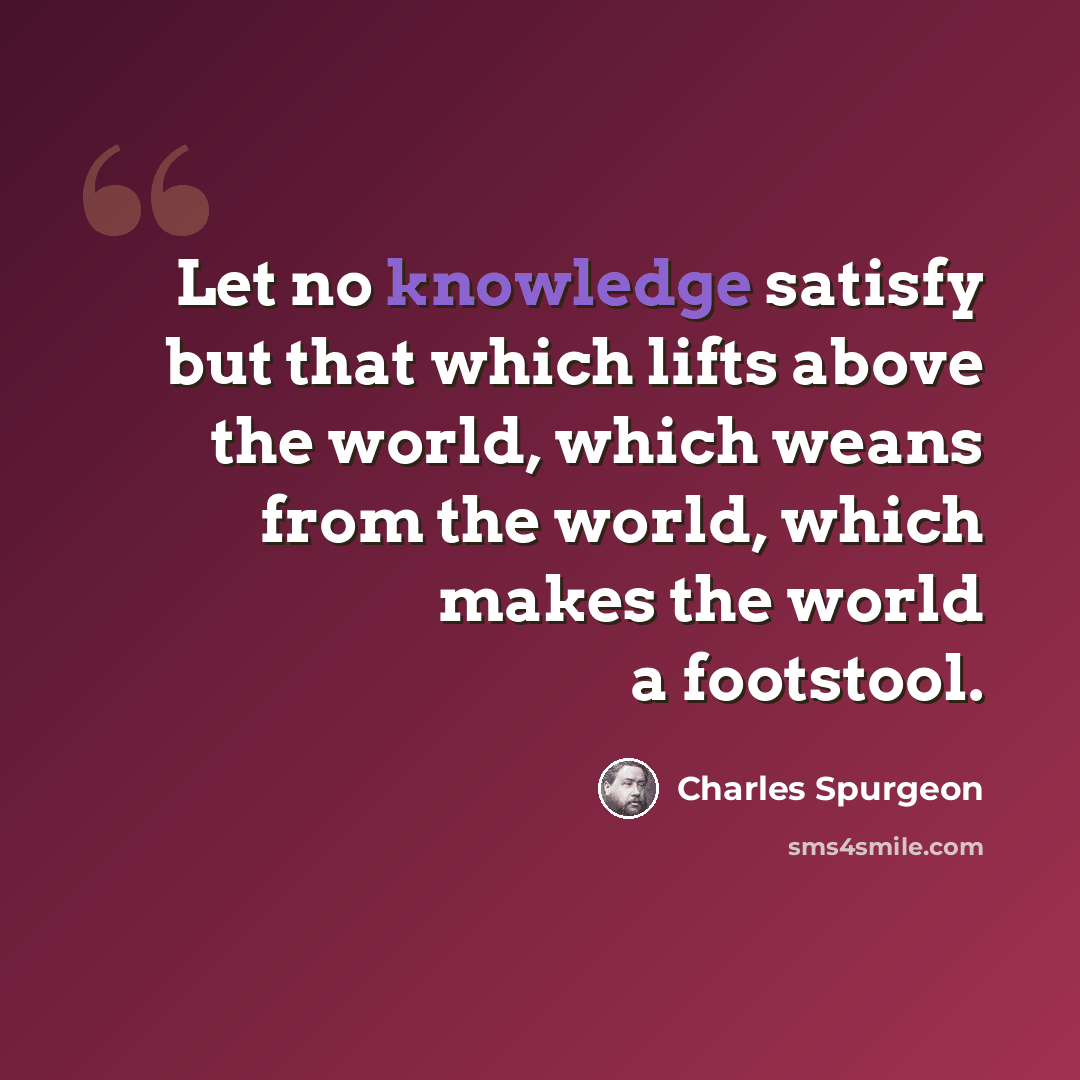 “Let no knowledge satisfy but that which lifts above the world, which weans from the world, which makes the world a footstool.” quote by Charles Spurgeon