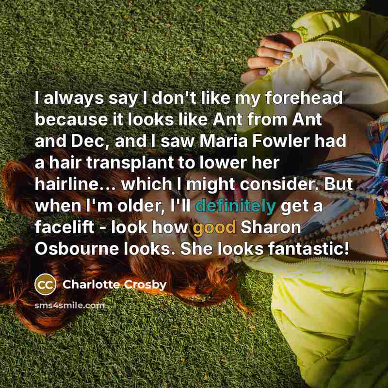 “I always say I don't like my forehead because it looks like Ant from Ant and Dec, and I saw Maria Fowler had a hair transplant to lower her hairline... which I might consider. But when I'm older, I'll definitely get a facelift - look how good Sharon Osbourne looks. She looks fantastic!” quote by Charlotte Crosby