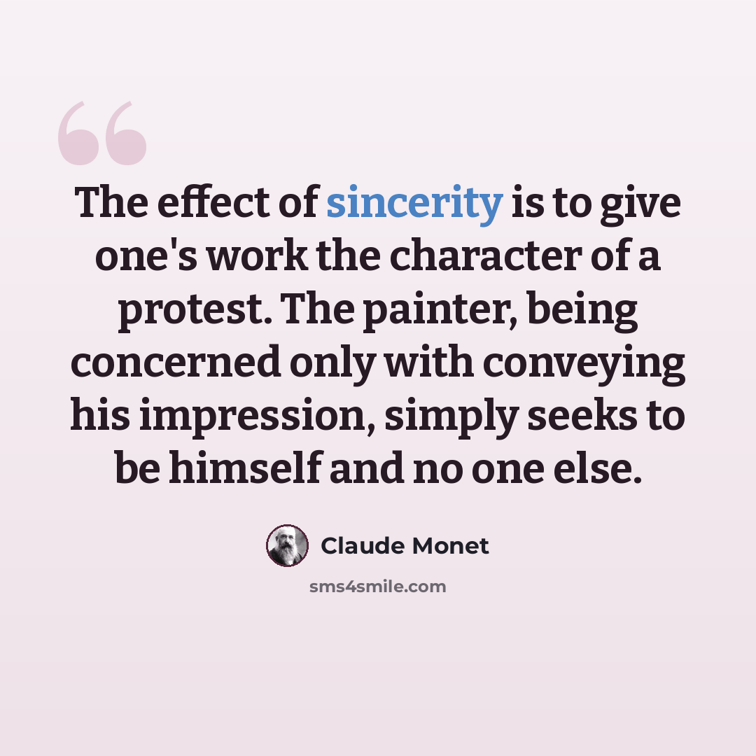 “The effect of sincerity is to give one's work the character of a protest. The painter, being concerned only with conveying his impression, simply seeks to be himself and no one else.” quote by Claude Monet