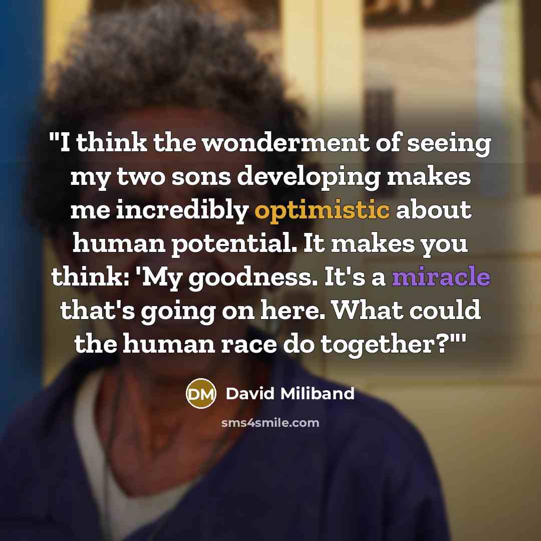 “"I think the wonderment of seeing my two sons developing makes me incredibly optimistic about human potential. It makes you think: 'My goodness. It's a miracle that's going on here. What could the human race do together?"'” quote by David Miliband