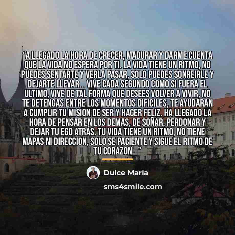 “A LLEGADO LA HORA DE CRECER, MADURAR Y DARME CUENTA QUE LA VIDA NO ESPERA POR TI. LA VIDA TIENE UN RITMO, NO PUEDES SENTARTE Y VERLA PASAR, SOLO PUEDES SONREIRLE Y DEJARTE LLEVAR... VIVE CADA SEGUNDO COMO SI FUERA EL ULTIMO, VIVE DE TAL FORMA QUE DESEES VOLVER A VIVIR, NO TE DETENGAS ENTRE LOS…” quote by Dulce María