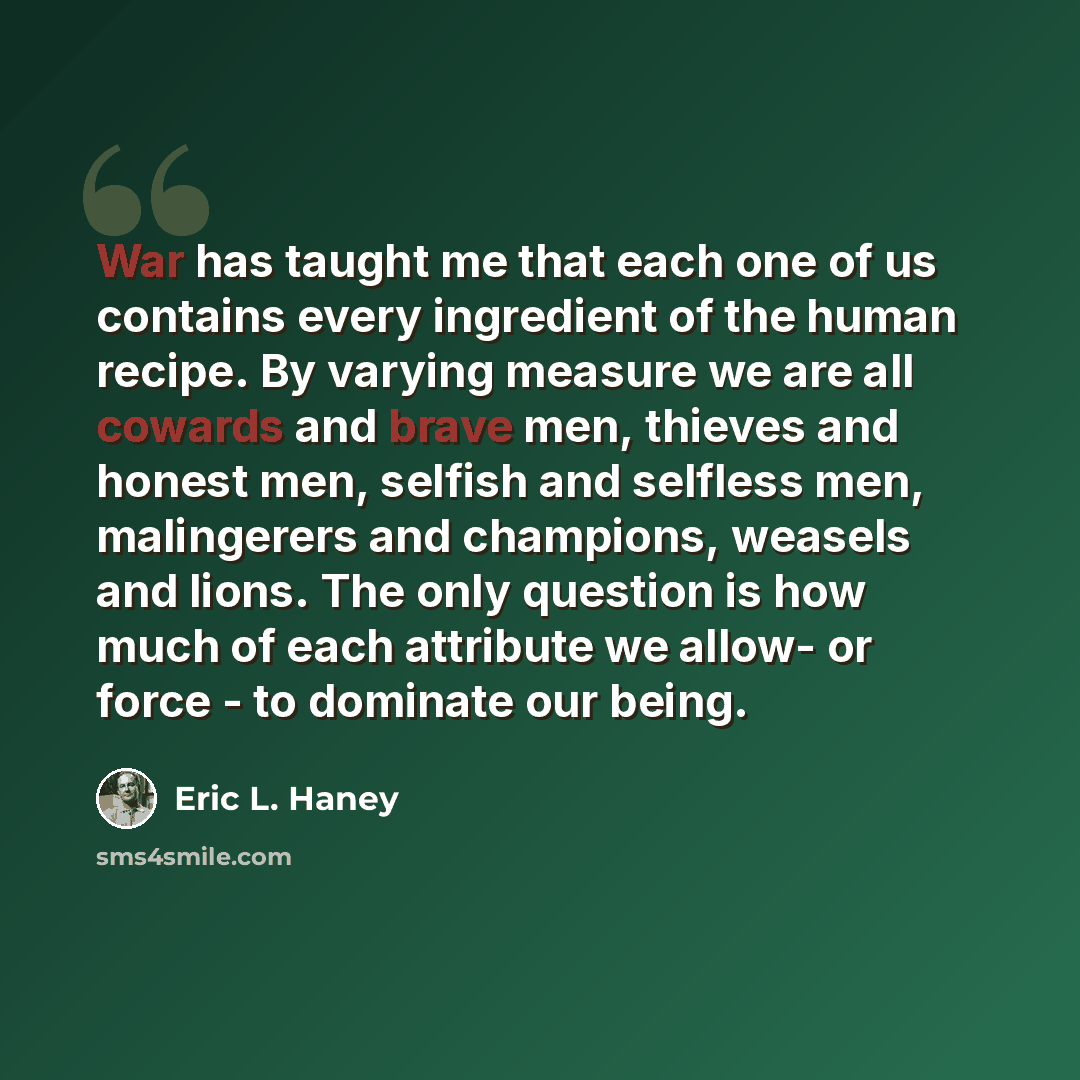 “War has taught me that each one of us contains every ingredient of the human recipe. By varying measure we are all cowards and brave men, thieves and honest men, selfish and selfless men, malingerers and champions, weasels and lions. The only question is how much of each attribute we allow- or…” quote by Eric L. Haney