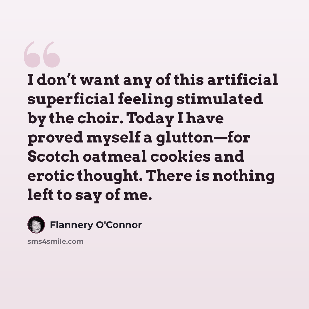 “I don’t want any of this artificial superficial feeling stimulated by the choir. Today I have proved myself a glutton—for Scotch oatmeal cookies and erotic thought. There is nothing left to say of me.” quote by Flannery O'Connor
