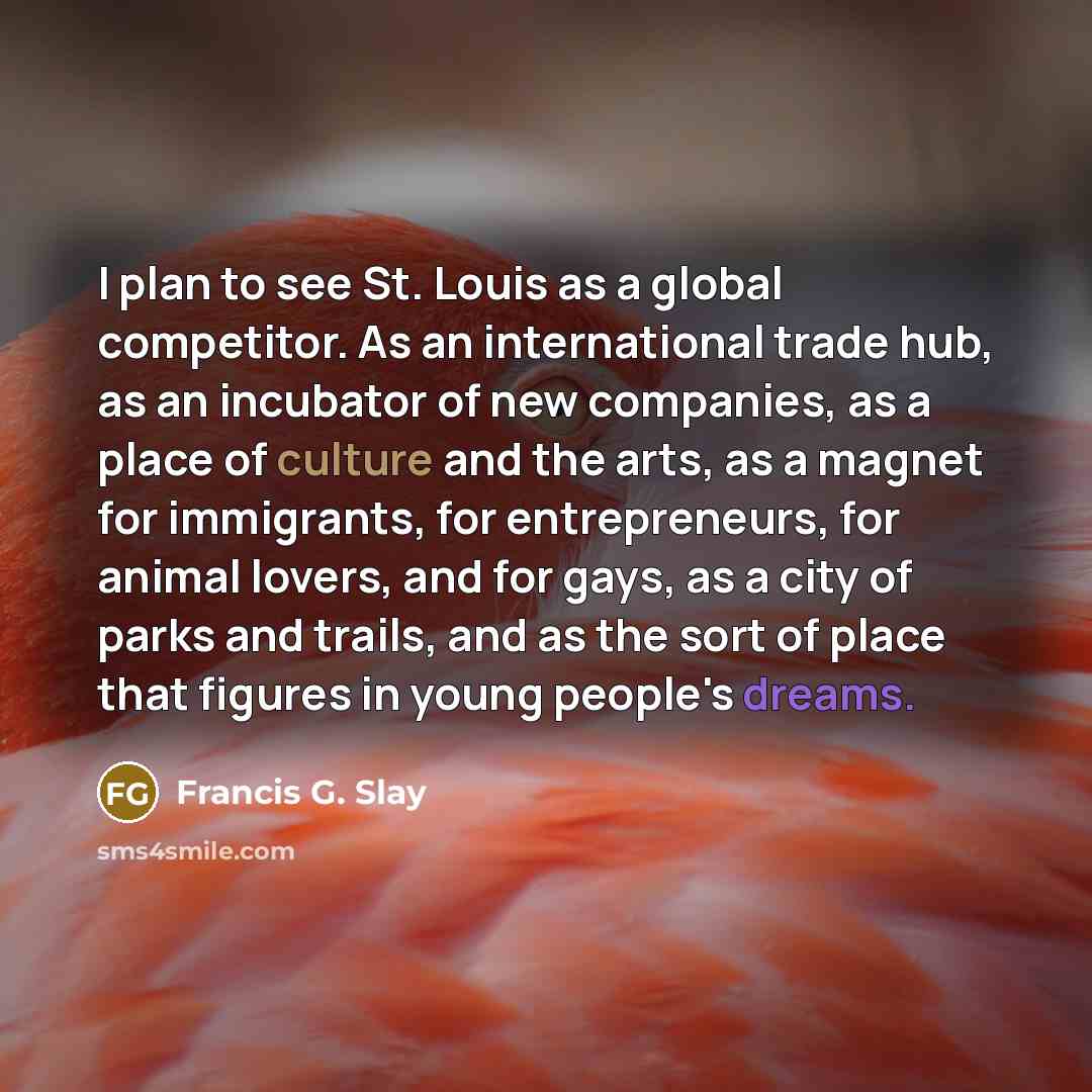 “I plan to see St. Louis as a global competitor. As an international trade hub, as an incubator of new companies, as a place of culture and the arts, as a magnet for immigrants, for entrepreneurs, for animal lovers, and for gays, as a city of parks and trails, and as the sort of place that figures…” quote by Francis G. Slay