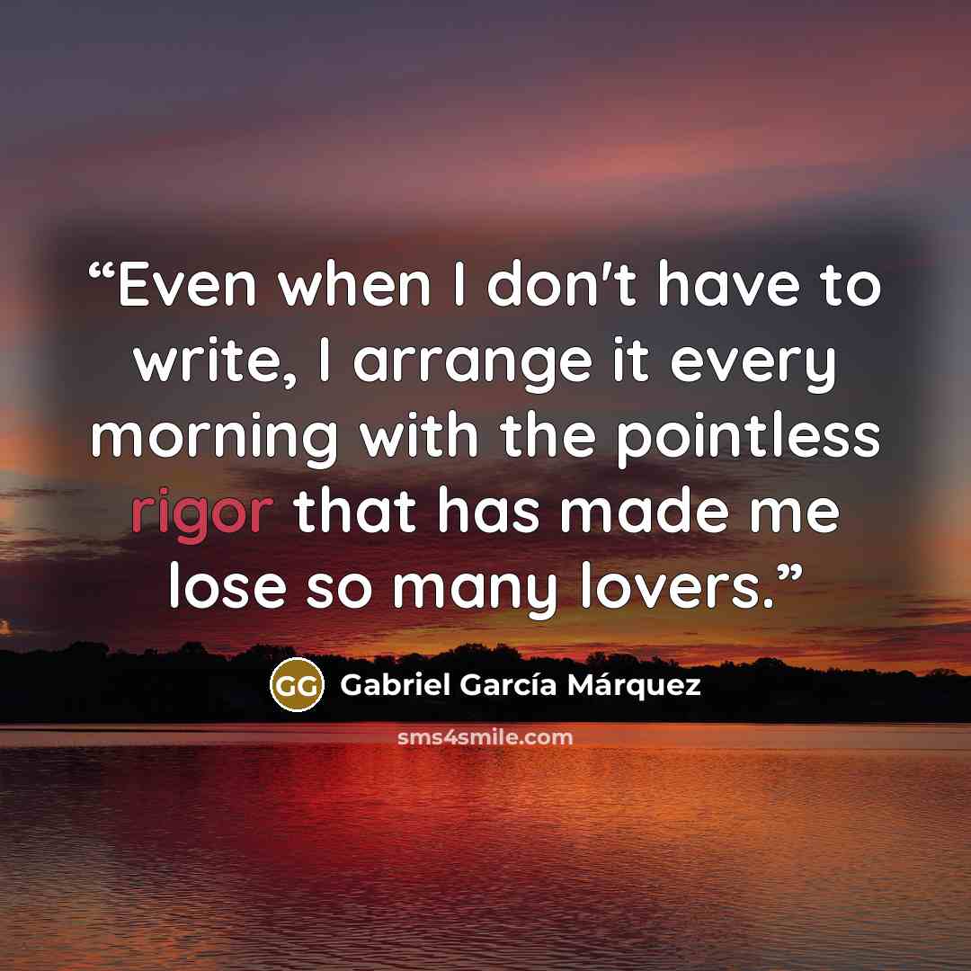 “Even when I don't have to write, I arrange it every morning with the pointless rigor that has made me lose so many lovers.” quote by Gabriel García Márquez
