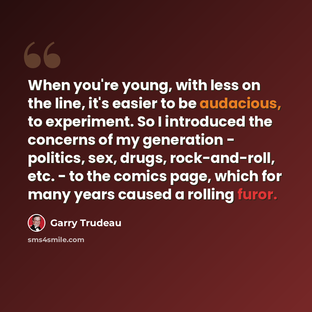 “When you're young, with less on the line, it's easier to be audacious, to experiment. So I introduced the concerns of my generation - politics, sex, drugs, rock-and-roll, etc. - to the comics page, which for many years caused a rolling furor.” quote by Garry Trudeau