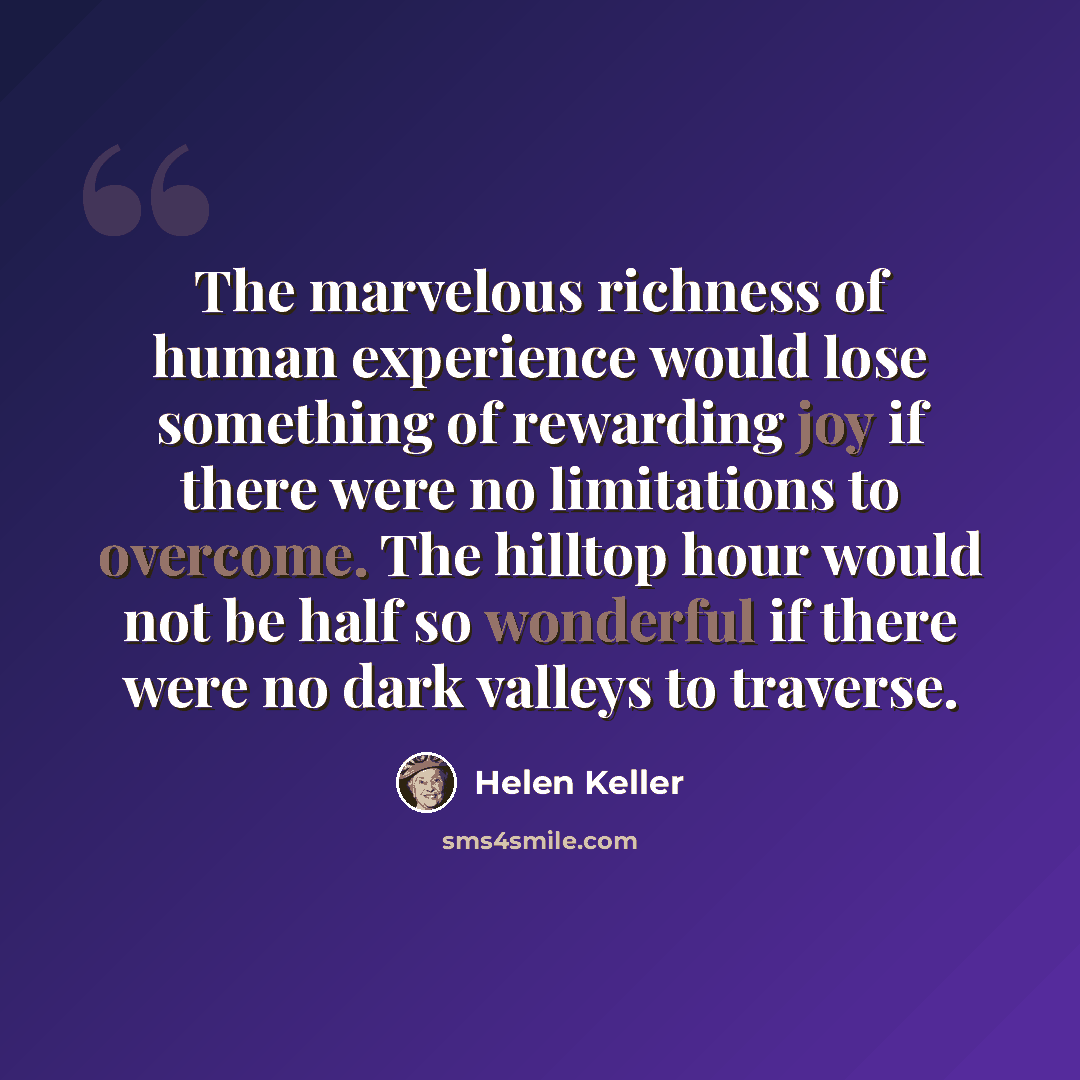 “The marvelous richness of human experience would lose something of rewarding joy if there were no limitations to overcome. The hilltop hour would not be half so wonderful if there were no dark valleys to traverse.” quote by Helen Keller