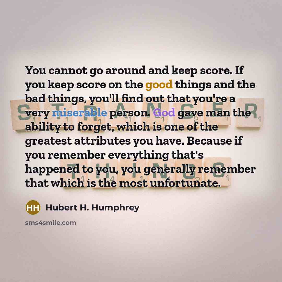 “You cannot go around and keep score. If you keep score on the good things and the bad things, you'll find out that you're a very miserable person. God gave man the ability to forget, which is one of the greatest attributes you have. Because if you remember everything that's happened to you, you…” quote by Hubert H. Humphrey