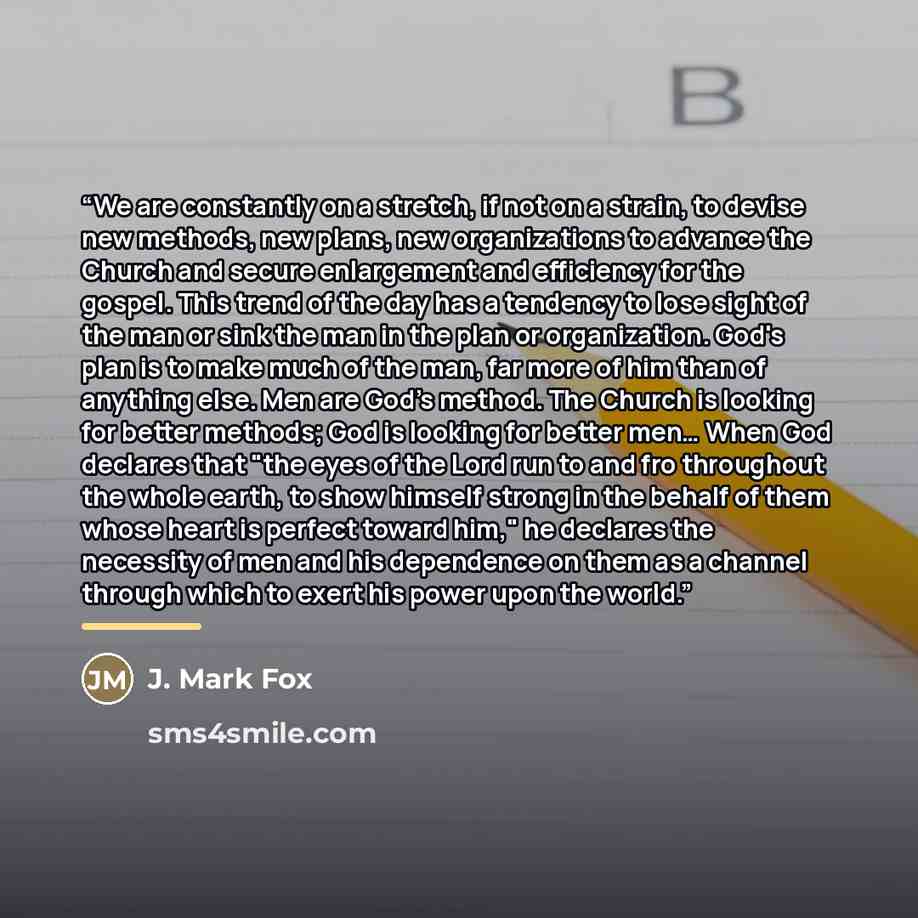 “We are constantly on a stretch, if not on a strain, to devise new methods, new plans, new organizations to advance the Church and secure enlargement and efficiency for the gospel. This trend of the day has a tendency to lose sight of the man or sink the man in the plan or organization. God's plan…” quote by J. Mark Fox