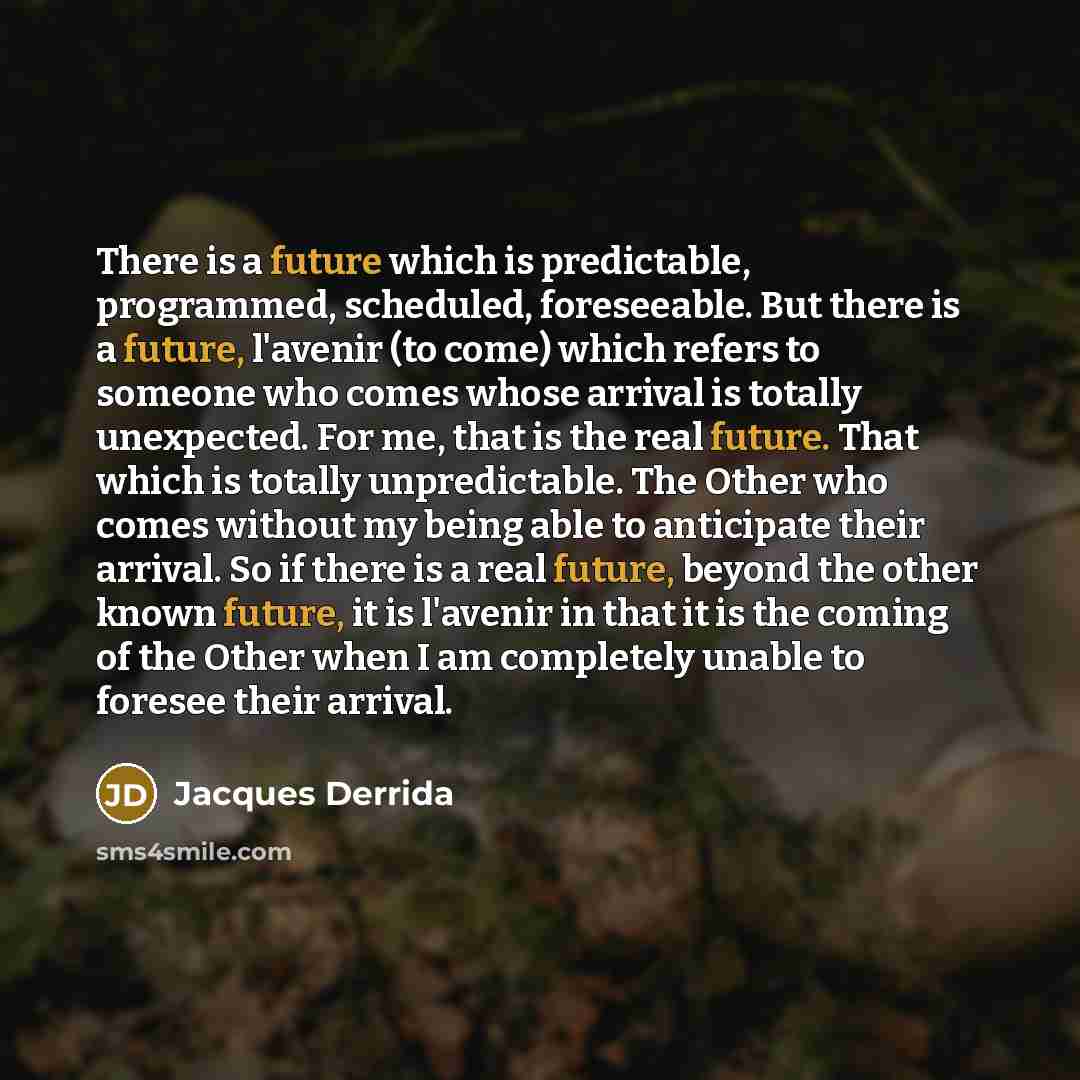 “There is a future which is predictable, programmed, scheduled, foreseeable. But there is a future, l'avenir (to come) which refers to someone who comes whose arrival is totally unexpected. For me, that is the real future. That which is totally unpredictable. The Other who comes without my being…” quote by Jacques Derrida
