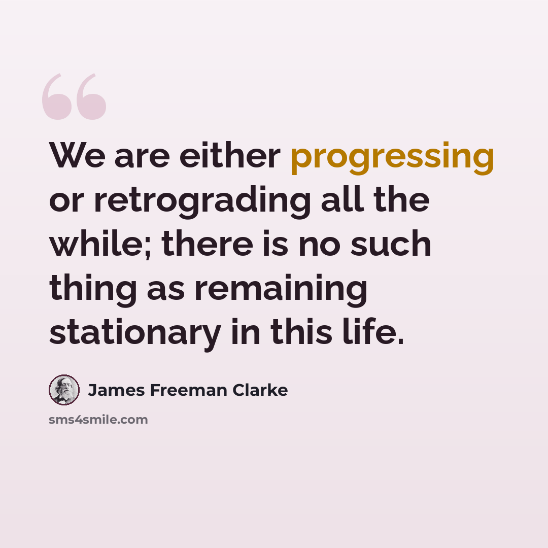 “We are either progressing or retrograding all the while; there is no such thing as remaining stationary in this life.” quote by James Freeman Clarke