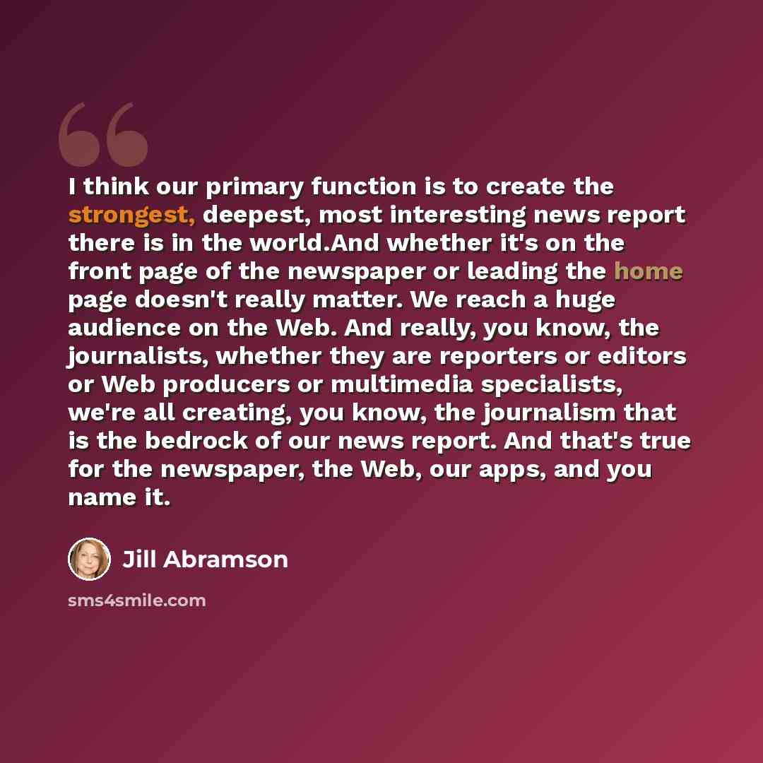 “I think our primary function is to create the strongest, deepest, most interesting news report there is in the world.And whether it's on the front page of the newspaper or leading the home page doesn't really matter. We reach a huge audience on the Web. And really, you know, the journalists…” quote by Jill Abramson