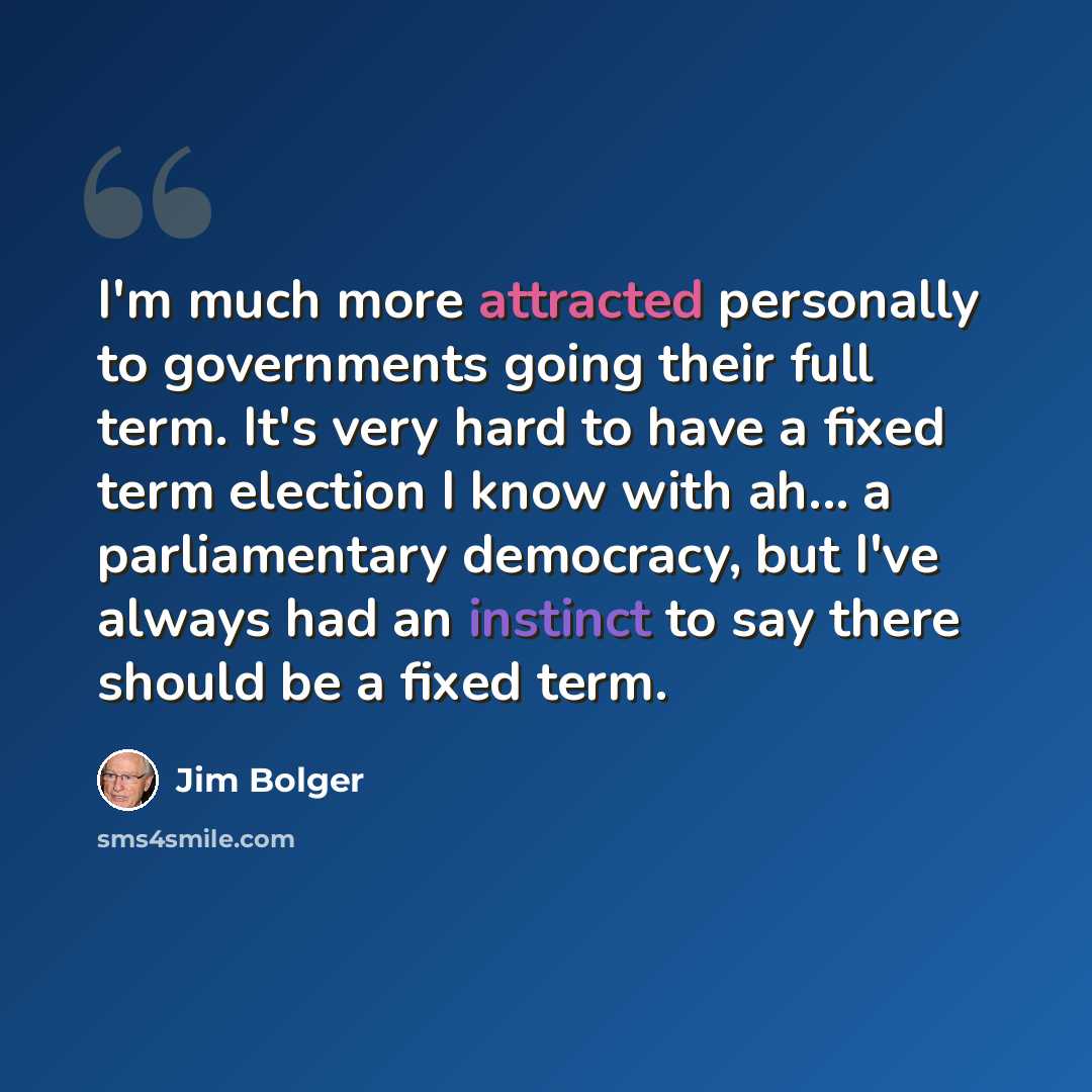 “I'm much more attracted personally to governments going their full term. It's very hard to have a fixed term election I know with ah... a parliamentary democracy, but I've always had an instinct to say there should be a fixed term.” quote by Jim Bolger