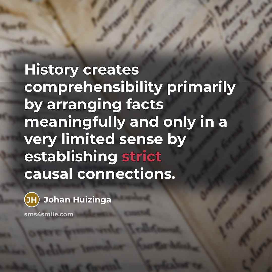 “History creates comprehensibility primarily by arranging facts meaningfully and only in a very limited sense by establishing strict causal connections.” quote by Johan Huizinga