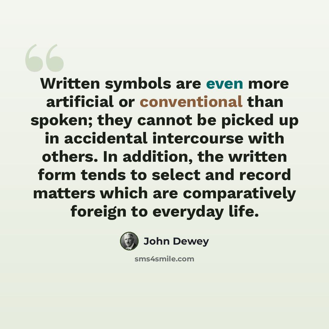 “Written symbols are even more artificial or conventional than spoken; they cannot be picked up in accidental intercourse with others. In addition, the written form tends to select and record matters which are comparatively foreign to everyday life.” quote by John Dewey