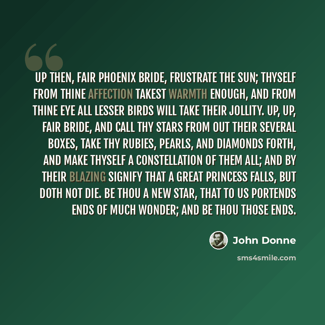“Up then, fair phoenix bride, frustrate the sun; Thyself from thine affection Takest warmth enough, and from thine eye All lesser birds will take their jollity. Up, up, fair bride, and call Thy stars from out their several boxes, take Thy rubies, pearls, and diamonds forth, and make Thyself a…” quote by John Donne