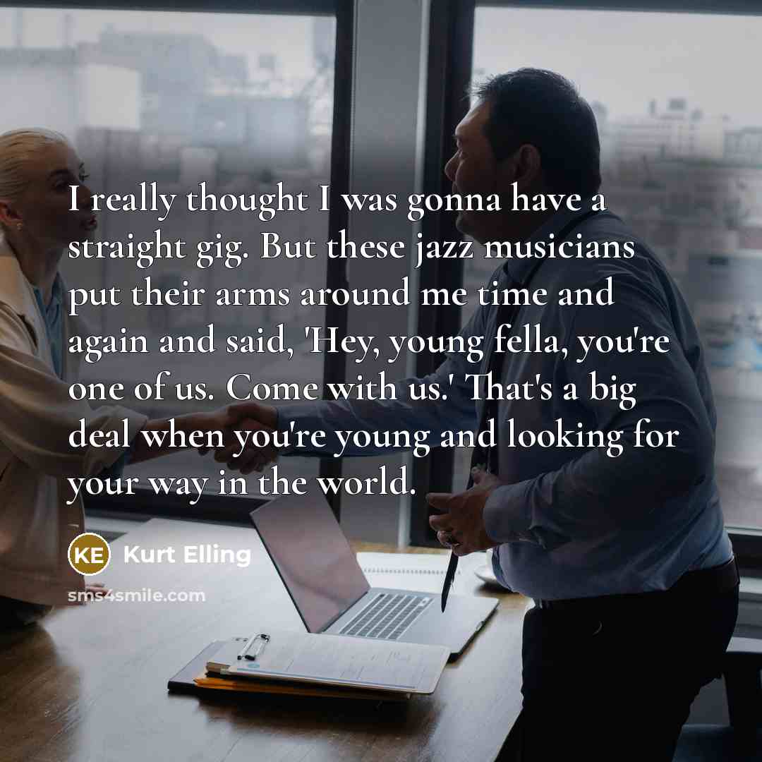 “I really thought I was gonna have a straight gig. But these jazz musicians put their arms around me time and again and said, 'Hey, young fella, you're one of us. Come with us.' That's a big deal when you're young and looking for your way in the world.” quote by Kurt Elling
