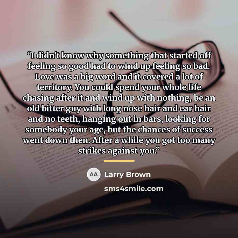 “I didn't know why something that started off feeling so good had to wind up feeling so bad. Love was a big word and it covered a lot of territory. You could spend your whole life chasing after it and wind up with nothing, be an old bitter guy with long nose hair and ear hair and no teeth, hanging…” quote by Larry Brown