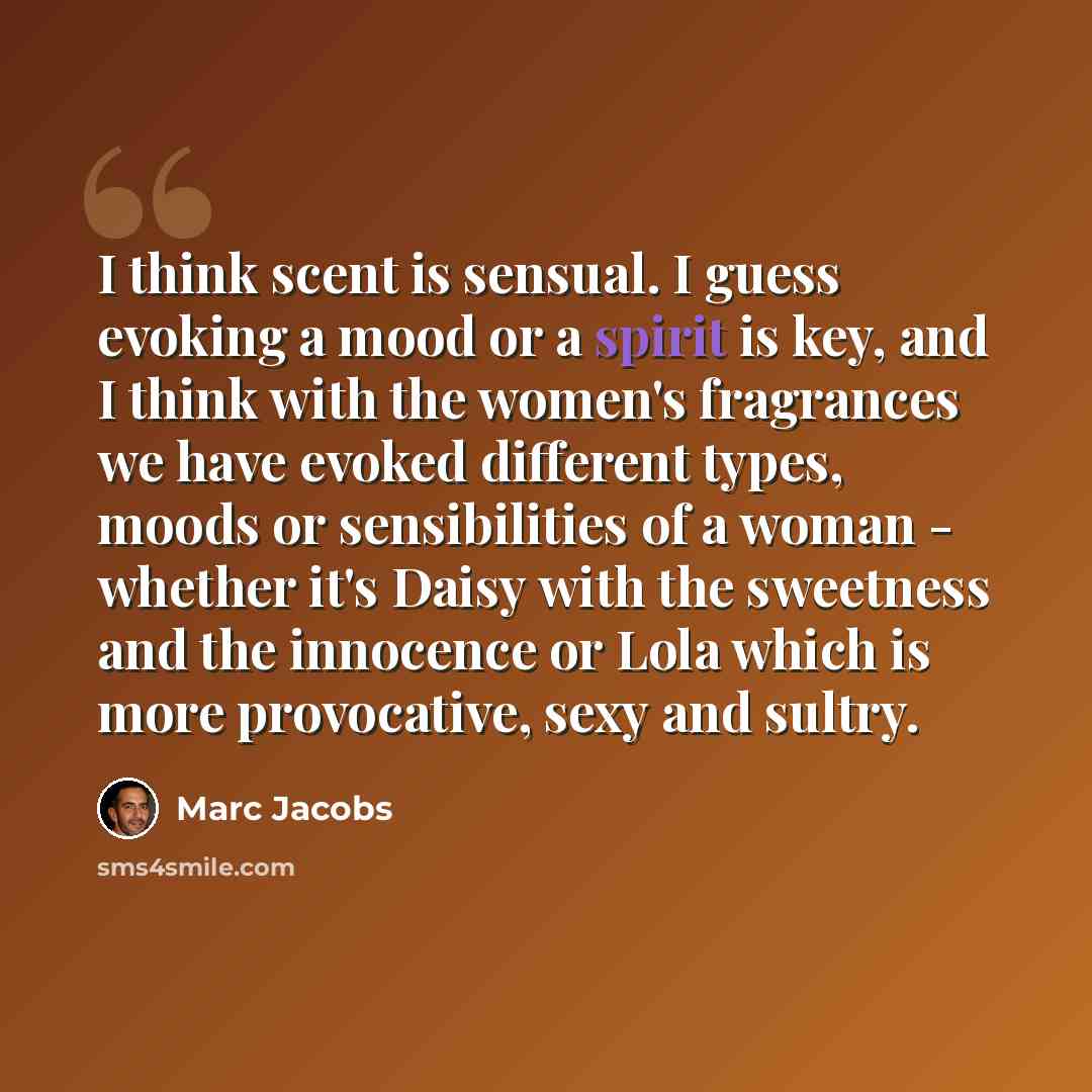 “I think scent is sensual. I guess evoking a mood or a spirit is key, and I think with the women's fragrances we have evoked different types, moods or sensibilities of a woman - whether it's Daisy with the sweetness and the innocence or Lola which is more provocative, sexy and sultry.” quote by Marc Jacobs