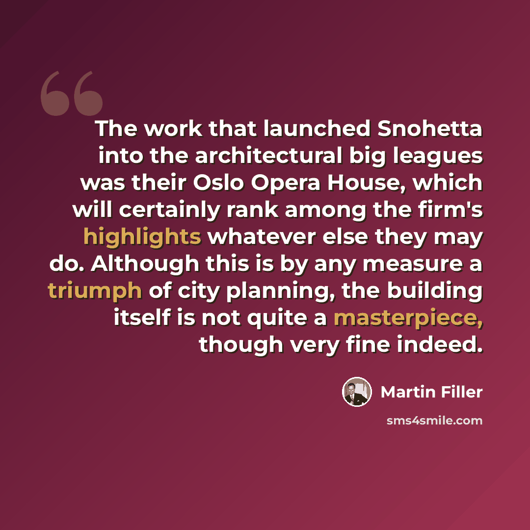 “The work that launched Snohetta into the architectural big leagues was their Oslo Opera House, which will certainly rank among the firm's highlights whatever else they may do. Although this is by any measure a triumph of city planning, the building itself is not quite a masterpiece, though very…” quote by Martin Filler
