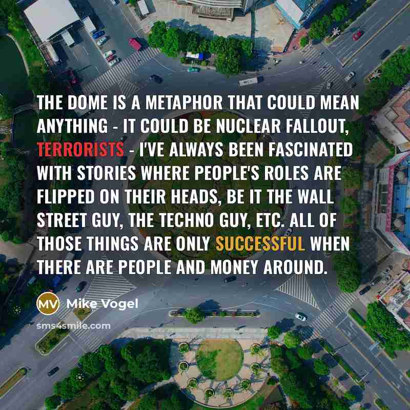 “The Dome is a metaphor that could mean anything - it could be nuclear fallout, terrorists - I've always been fascinated with stories where people's roles are flipped on their heads, be it the Wall Street guy, the techno guy, etc. All of those things are only successful when there are people and…” quote by Mike Vogel