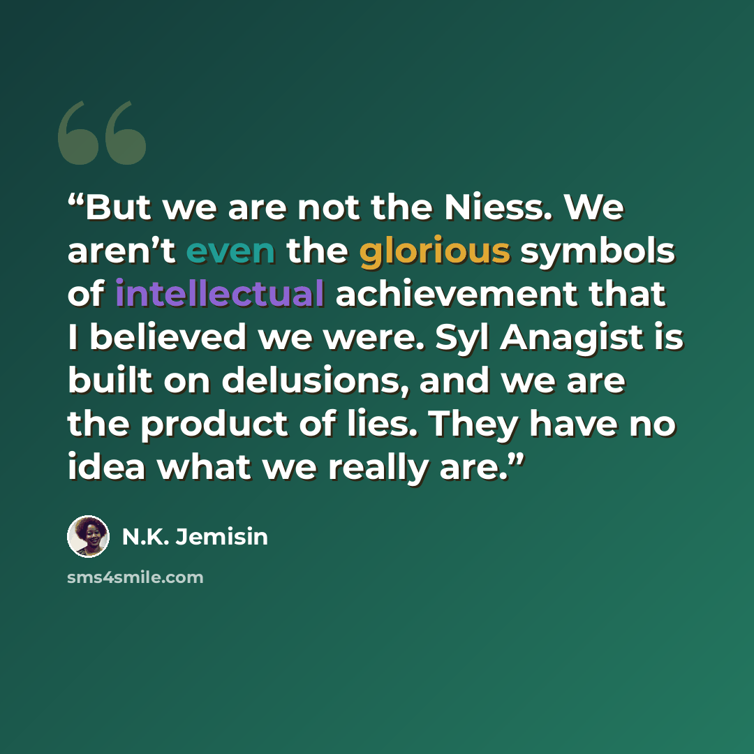 “But we are not the Niess. We aren’t even the glorious symbols of intellectual achievement that I believed we were. Syl Anagist is built on delusions, and we are the product of lies. They have no idea what we really are.” quote by N.K. Jemisin