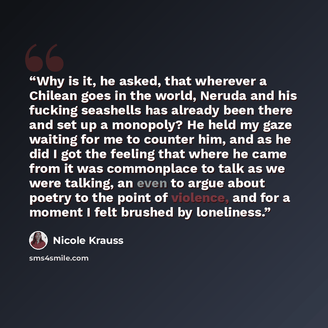 “Why is it, he asked, that wherever a Chilean goes in the world, Neruda and his fucking seashells has already been there and set up a monopoly? He held my gaze waiting for me to counter him, and as he did I got the feeling that where he came from it was commonplace to talk as we were talking, an…” quote by Nicole Krauss