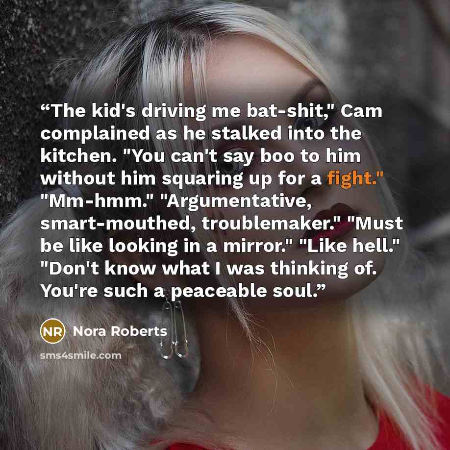 “The kid's driving me bat-shit," Cam complained as he stalked into the kitchen. "You can't say boo to him without him squaring up for a fight." "Mm-hmm." "Argumentative, smart-mouthed, troublemaker." "Must be like looking in a mirror." "Like hell." "Don't know what I was thinking of. You're such a…” quote by Nora Roberts