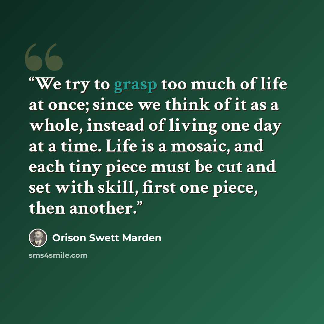 “We try to grasp too much of life at once; since we think of it as a whole, instead of living one day at a time. Life is a mosaic, and each tiny piece must be cut and set with skill, first one piece, then another.” quote by Orison Swett Marden