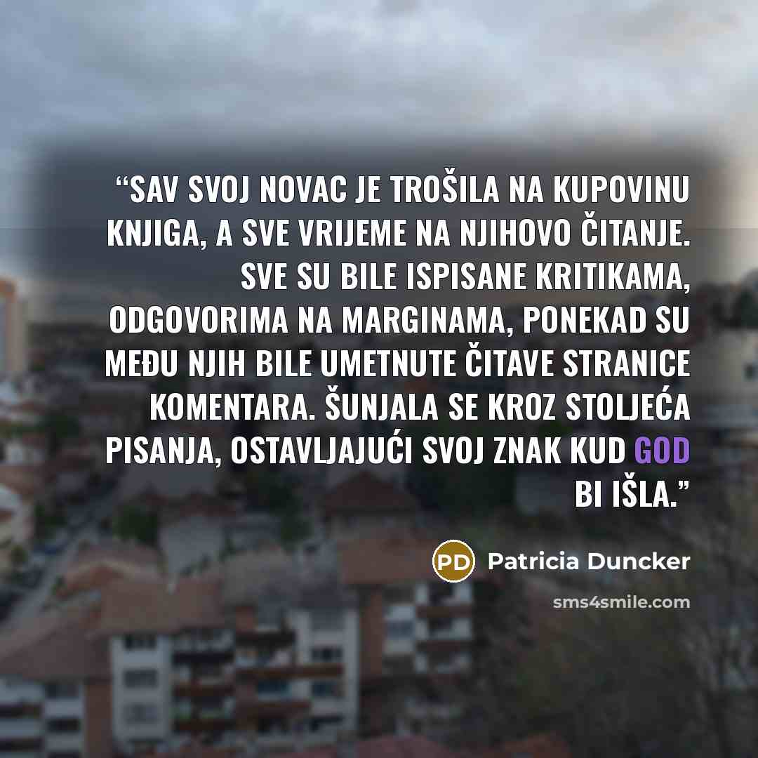 “Sav svoj novac je trošila na kupovinu knjiga, a sve vrijeme na njihovo čitanje. Sve su bile ispisane kritikama, odgovorima na marginama, ponekad su među njih bile umetnute čitave stranice komentara. Šunjala se kroz stoljeća pisanja, ostavljajući svoj znak kud god bi išla.” quote by Patricia Duncker