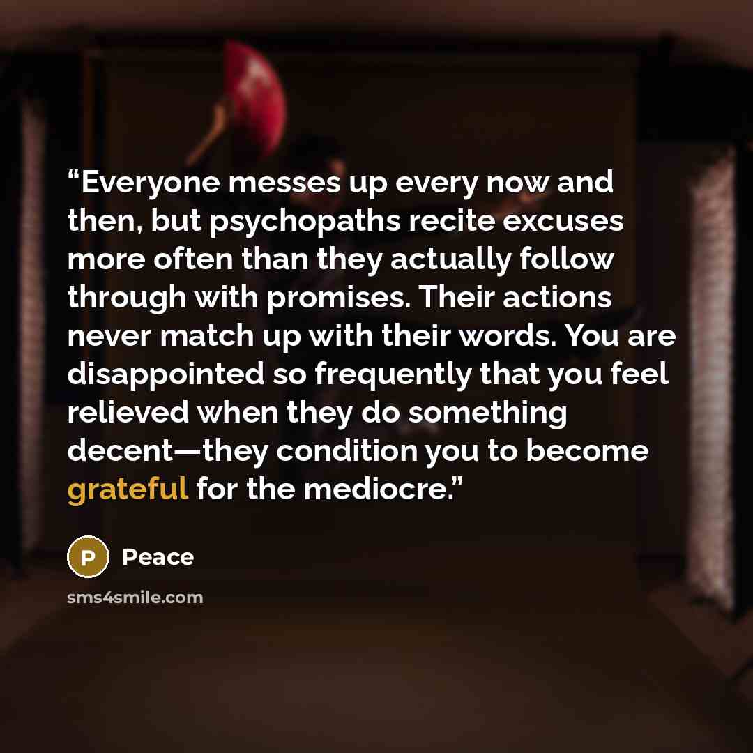 “Everyone messes up every now and then, but psychopaths recite excuses more often than they actually follow through with promises. Their actions never match up with their words. You are disappointed so frequently that you feel relieved when they do something decent—they condition you to become…” quote by Peace