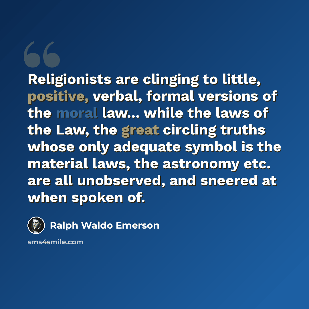 “Religionists are clinging to little, positive, verbal, formal versions of the moral law... while the laws of the Law, the great circling truths whose only adequate symbol is the material laws, the astronomy etc. are all unobserved, and sneered at when spoken of.” quote by Ralph Waldo Emerson