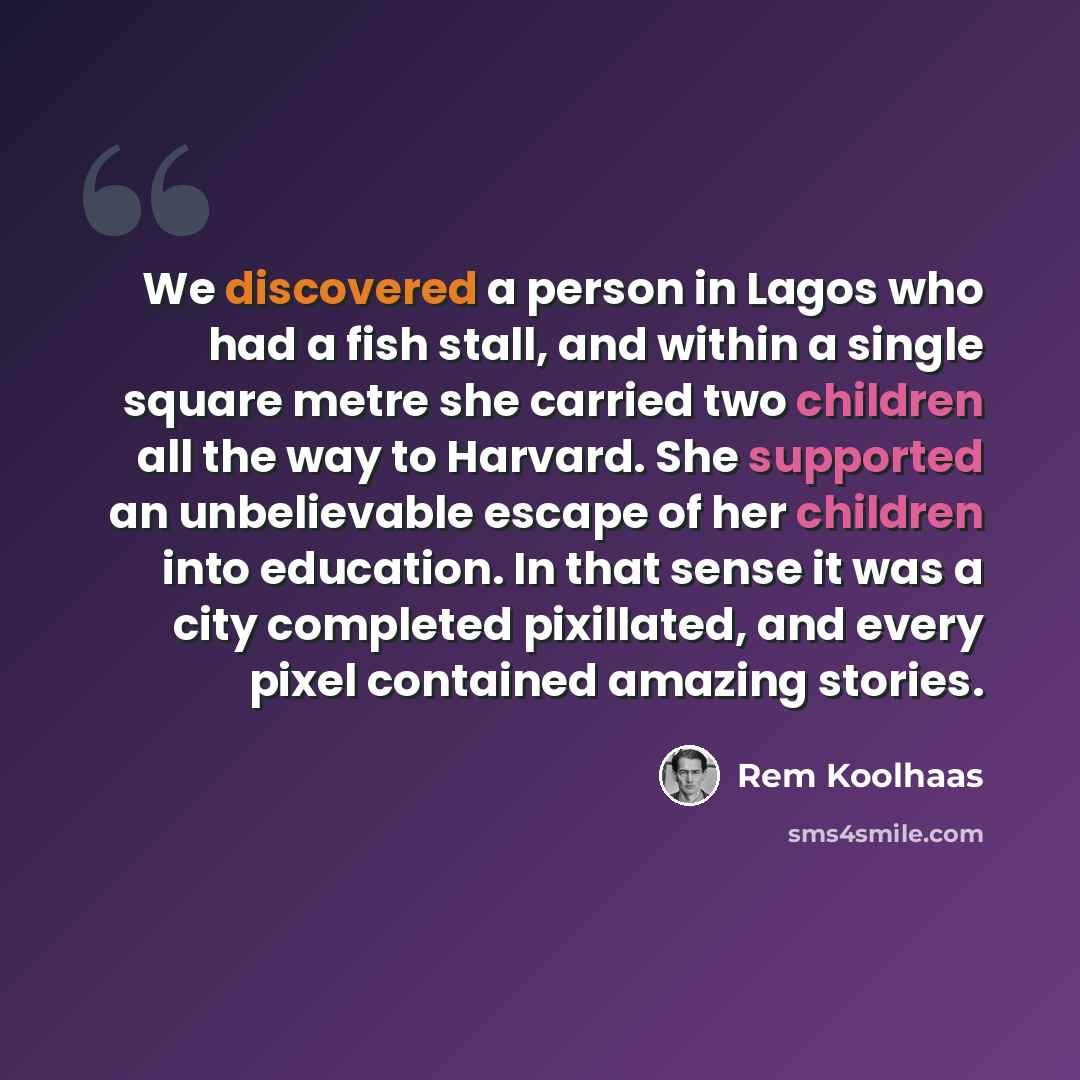 “We discovered a person in Lagos who had a fish stall, and within a single square metre she carried two children all the way to Harvard. She supported an unbelievable escape of her children into education. In that sense it was a city completed pixillated, and every pixel contained amazing stories.” quote by Rem Koolhaas