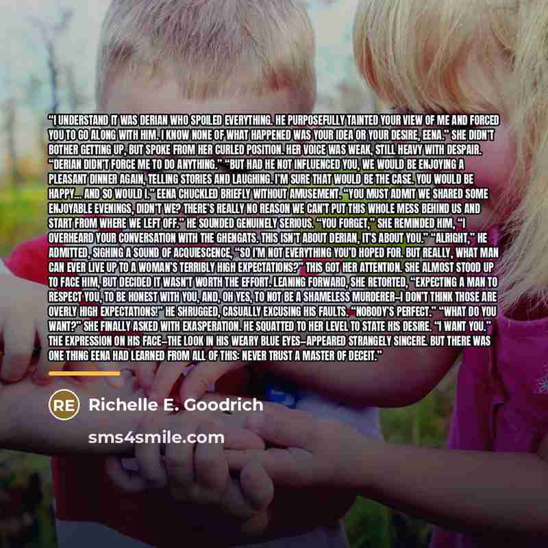 “I understand it was Derian who spoiled everything. He purposefully tainted your view of me and forced you to go along with him. I know none of what happened was your idea or your desire, Eena.” She didn’t bother getting up, but spoke from her curled position. Her voice was weak, still heavy with…” quote by Richelle E. Goodrich
