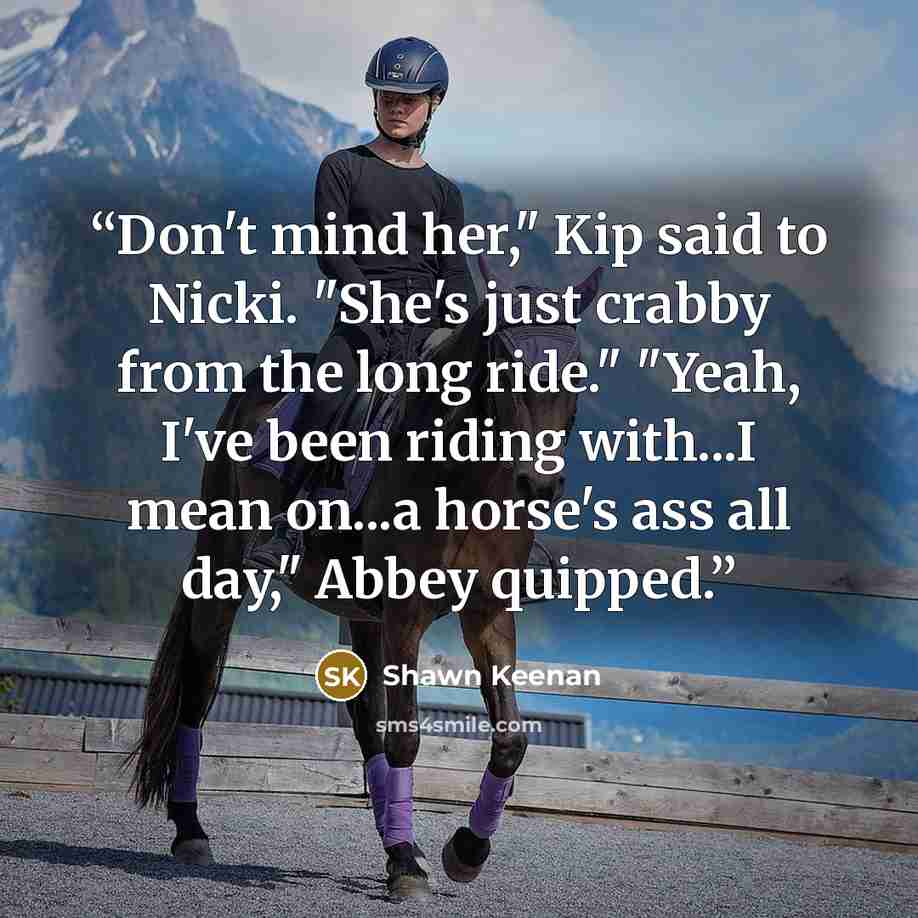 “Don't mind her," Kip said to Nicki. "She's just crabby from the long ride." "Yeah, I've been riding with...I mean on...a horse's ass all day," Abbey quipped.” quote by Shawn Keenan