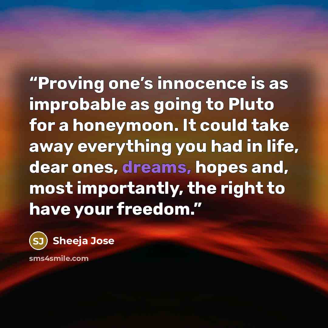 “Proving one’s innocence is as improbable as going to Pluto for a honeymoon. It could take away everything you had in life, dear ones, dreams, hopes and, most importantly, the right to have your freedom.” quote by Sheeja Jose