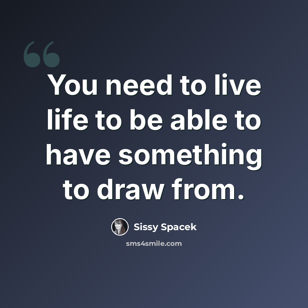 “You need to live life to be able to have something to draw from.” quote by Sissy Spacek
