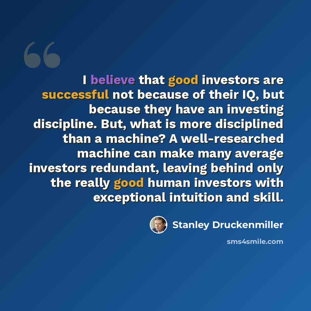 “I believe that good investors are successful not because of their IQ, but because they have an investing discipline. But, what is more disciplined than a machine? A well-researched machine can make many average investors redundant, leaving behind only the really good human investors with…” quote by Stanley Druckenmiller
