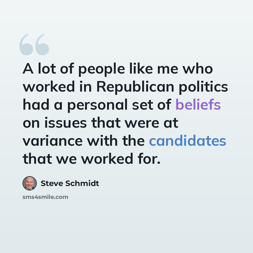 “A lot of people like me who worked in Republican politics had a personal set of beliefs on issues that were at variance with the candidates that we worked for.” quote by Steve Schmidt