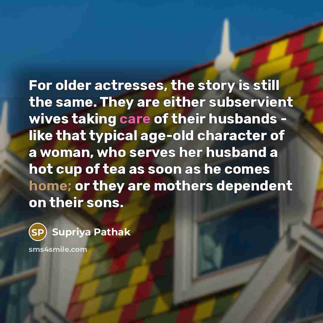 “For older actresses, the story is still the same. They are either subservient wives taking care of their husbands - like that typical age-old character of a woman, who serves her husband a hot cup of tea as soon as he comes home; or they are mothers dependent on their sons.” quote by Supriya Pathak