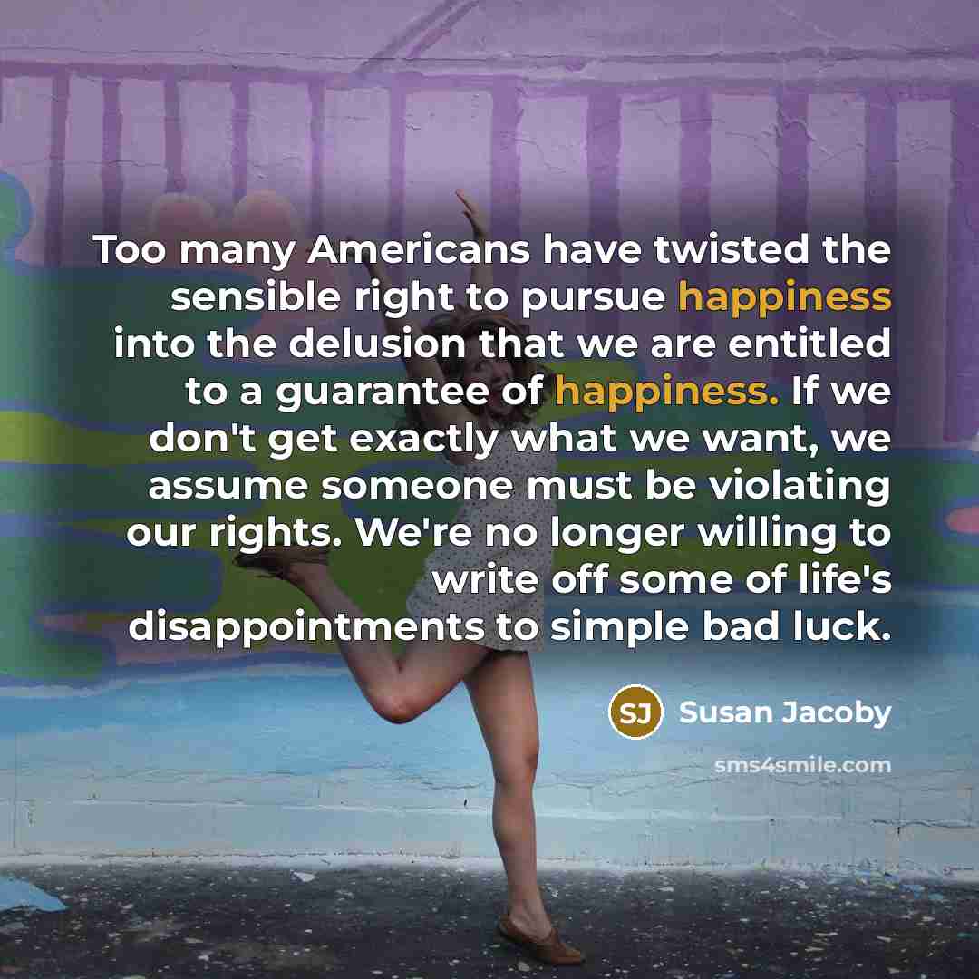 “Too many Americans have twisted the sensible right to pursue happiness into the delusion that we are entitled to a guarantee of happiness. If we don't get exactly what we want, we assume someone must be violating our rights. We're no longer willing to write off some of life's disappointments to…” quote by Susan Jacoby