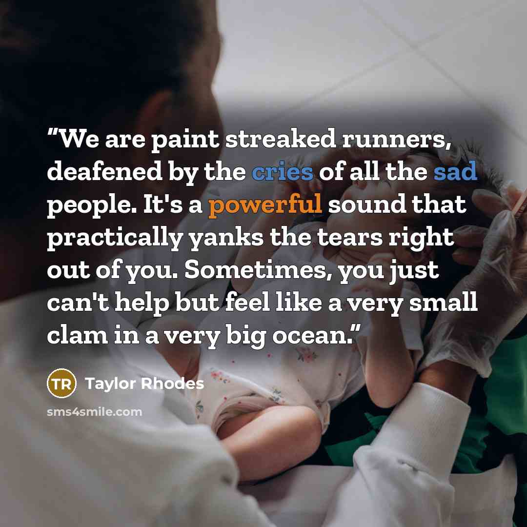 “We are paint streaked runners, deafened by the cries of all the sad people. It's a powerful sound that practically yanks the tears right out of you. Sometimes, you just can't help but feel like a very small clam in a very big ocean.” quote by Taylor Rhodes