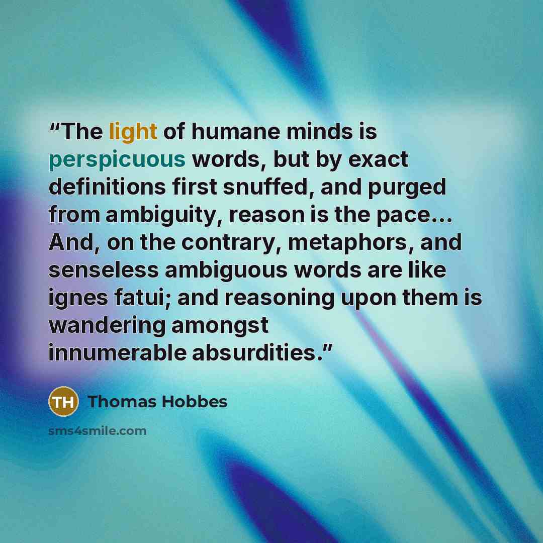 “The light of humane minds is perspicuous words, but by exact definitions first snuffed, and purged from ambiguity, reason is the pace… And, on the contrary, metaphors, and senseless ambiguous words are like ignes fatui; and reasoning upon them is wandering amongst innumerable absurdities.” quote by Thomas Hobbes