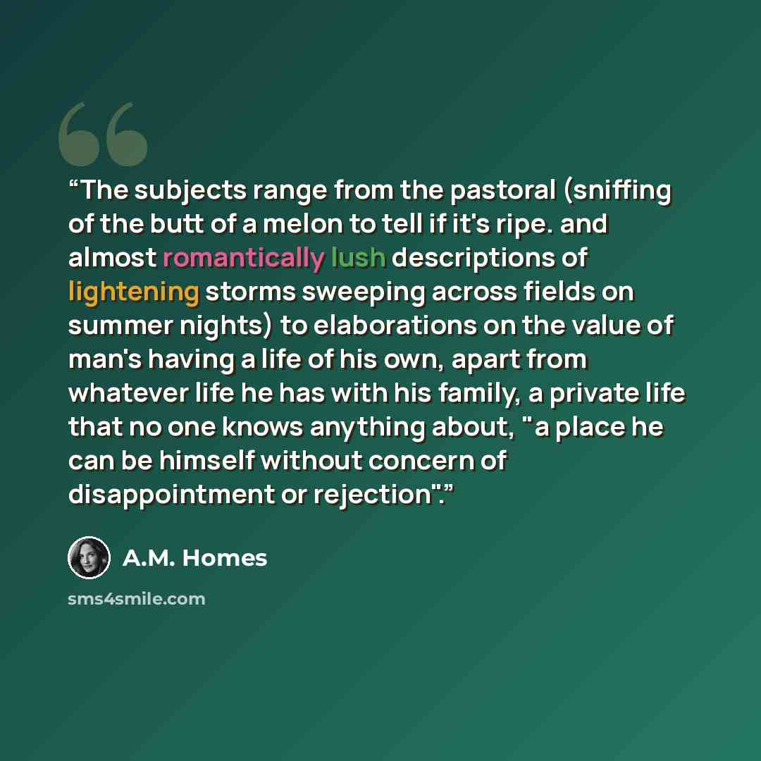 “The subjects range from the pastoral (sniffing of the butt of a melon to tell if it's ripe. and almost romantically lush descriptions of lightening storms sweeping across fields on summer nights) to elaborations on the value of man's having a life of his own, apart from whatever life he has with…” quote by A.M. Homes