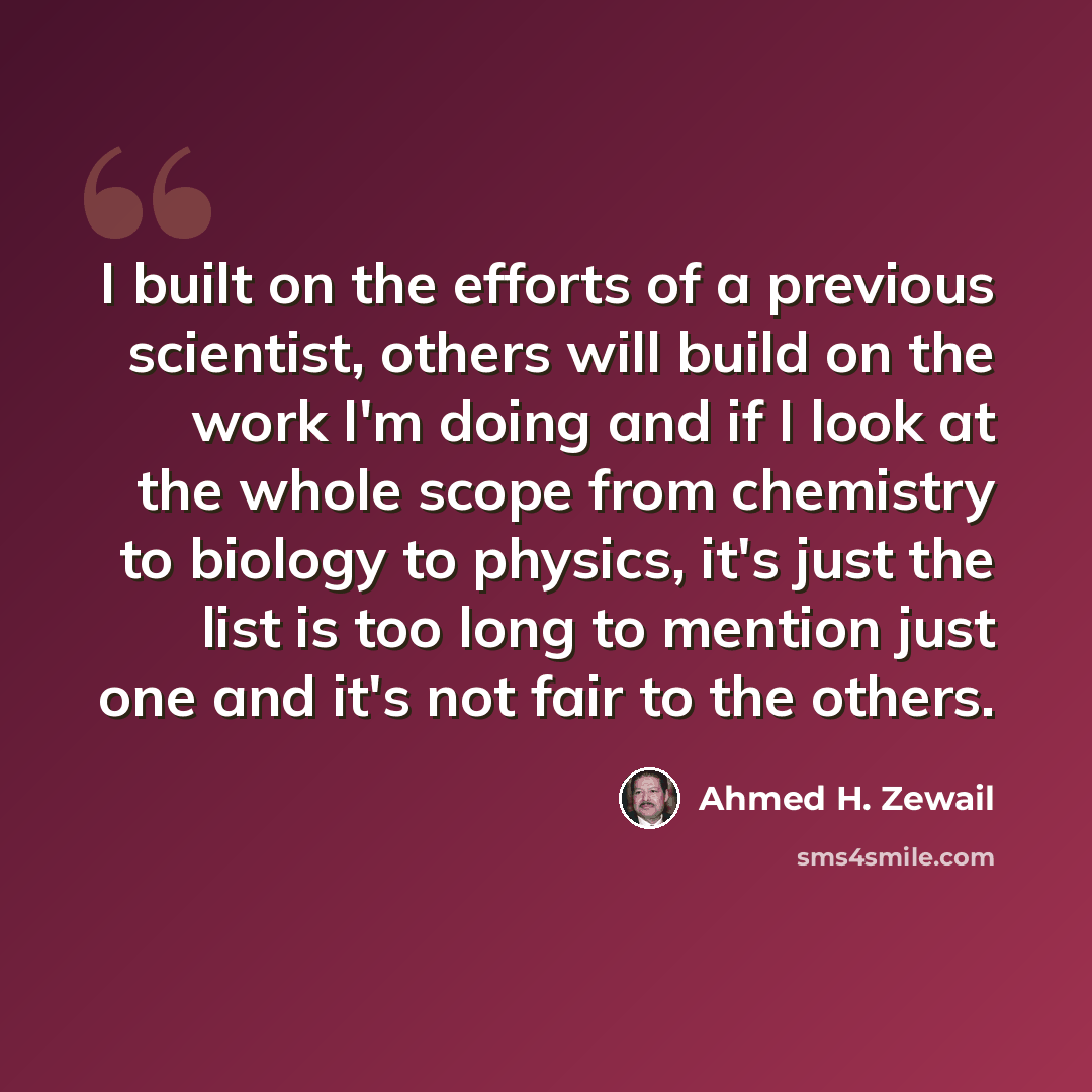“I built on the efforts of a previous scientist, others will build on the work I'm doing and if I look at the whole scope from chemistry to biology to physics, it's just the list is too long to mention just one and it's not fair to the others.” quote by Ahmed H. Zewail