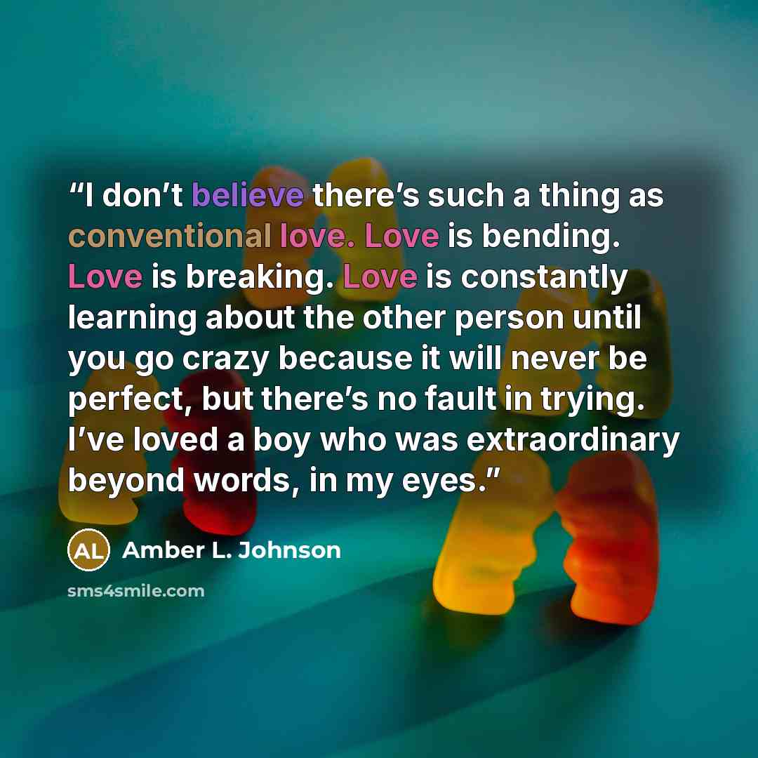 “I don’t believe there’s such a thing as conventional love. Love is bending. Love is breaking. Love is constantly learning about the other person until you go crazy because it will never be perfect, but there’s no fault in trying. I’ve loved a boy who was extraordinary beyond words, in my eyes.” quote by Amber L. Johnson