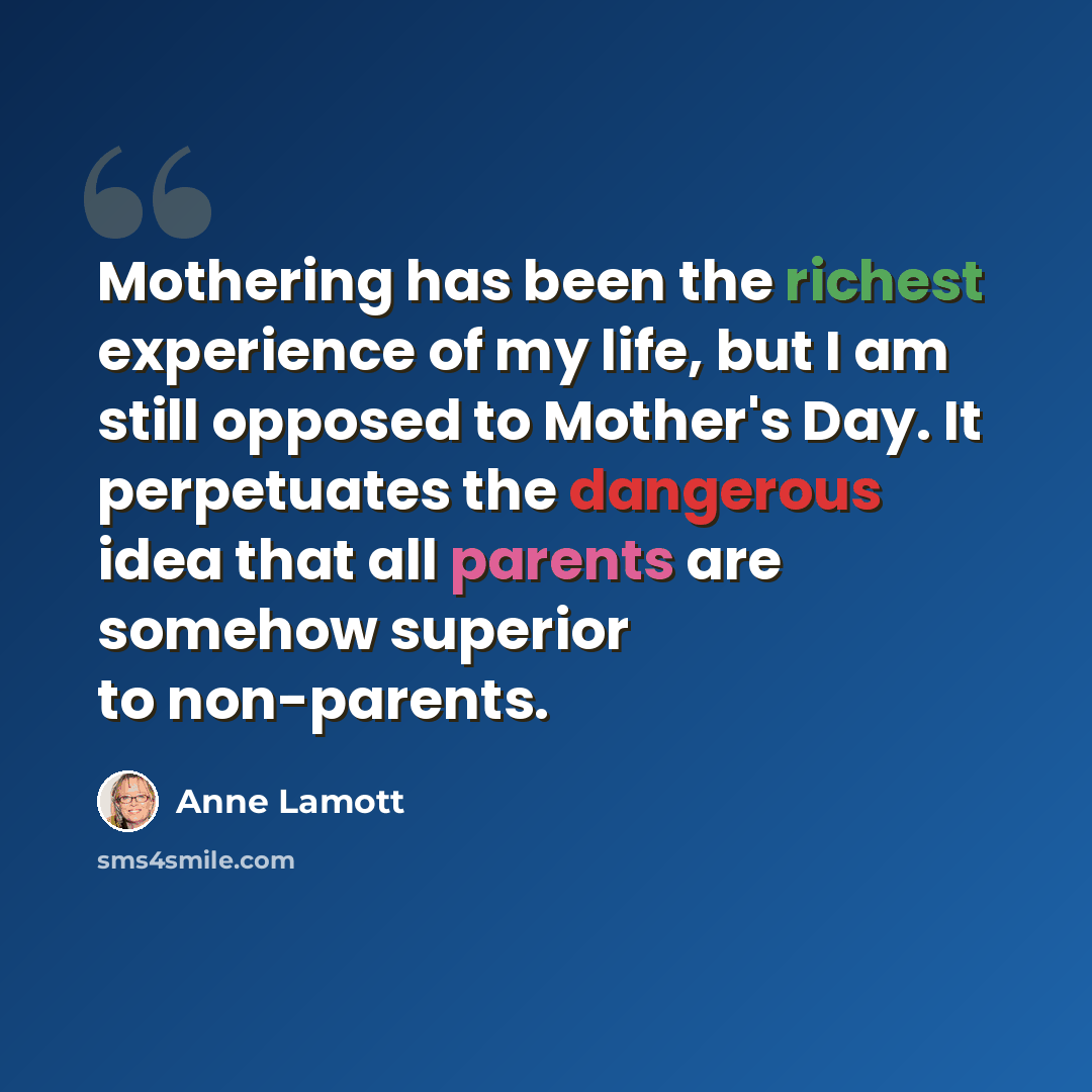 “Mothering has been the richest experience of my life, but I am still opposed to Mother's Day. It perpetuates the dangerous idea that all parents are somehow superior to non-parents.” quote by Anne Lamott