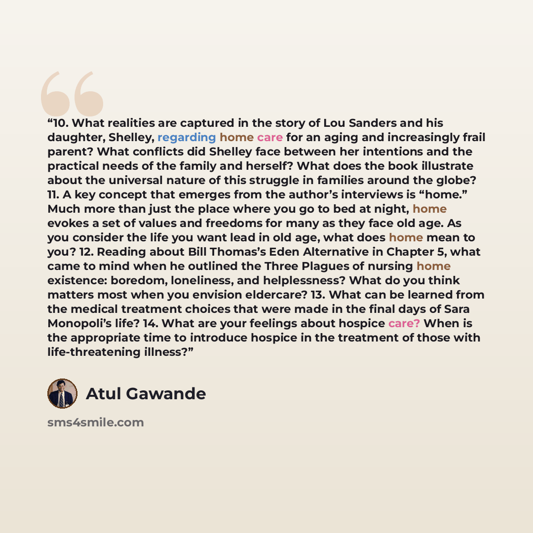“10. What realities are captured in the story of Lou Sanders and his daughter, Shelley, regarding home care for an aging and increasingly frail parent? What conflicts did Shelley face between her intentions and the practical needs of the family and herself? What does the book illustrate about the…” quote by Atul Gawande